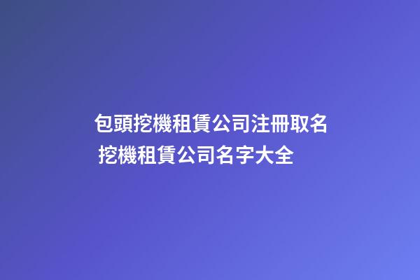 包頭挖機租賃公司注冊取名 挖機租賃公司名字大全-第1張-公司起名-玄機派